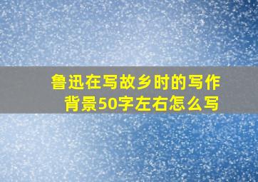 鲁迅在写故乡时的写作背景50字左右怎么写