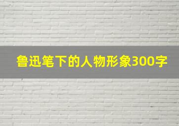 鲁迅笔下的人物形象300字