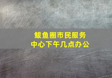 鲅鱼圈市民服务中心下午几点办公