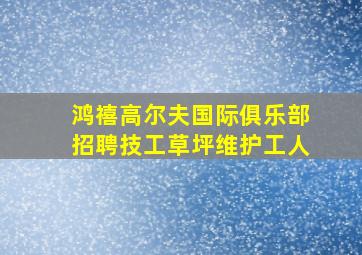 鸿禧高尔夫国际俱乐部招聘技工草坪维护工人