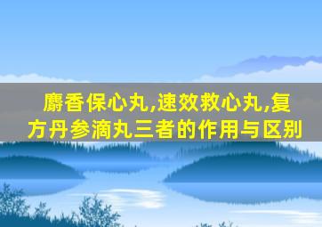 麝香保心丸,速效救心丸,复方丹参滴丸三者的作用与区别