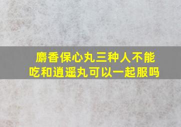 麝香保心丸三种人不能吃和逍遥丸可以一起服吗