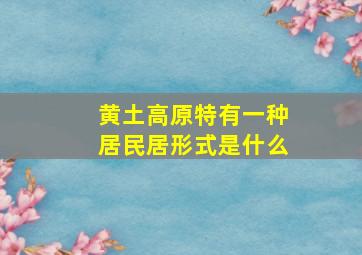 黄土高原特有一种居民居形式是什么