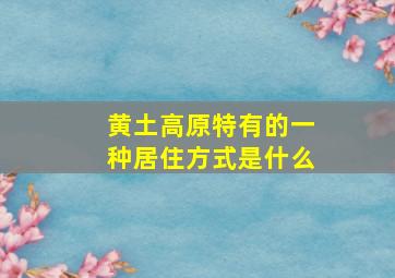 黄土高原特有的一种居住方式是什么