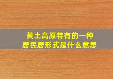 黄土高原特有的一种居民居形式是什么意思