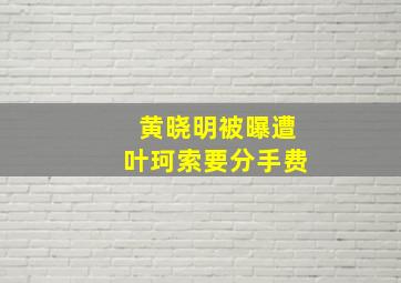 黄晓明被曝遭叶珂索要分手费