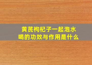 黄芪枸杞子一起泡水喝的功效与作用是什么