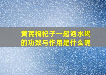 黄芪枸杞子一起泡水喝的功效与作用是什么呢