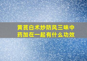 黄芪白术炒防风三味中药加在一起有什么功效