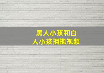 黑人小孩和白人小孩拥抱视频