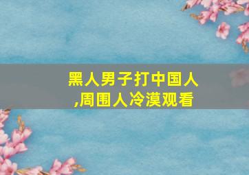 黑人男子打中国人,周围人冷漠观看