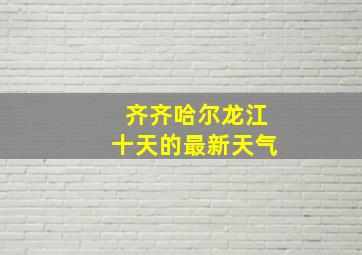 齐齐哈尔龙江十天的最新天气