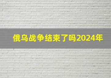 俄乌战争结束了吗2024年