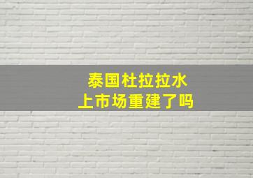 泰国杜拉拉水上市场重建了吗