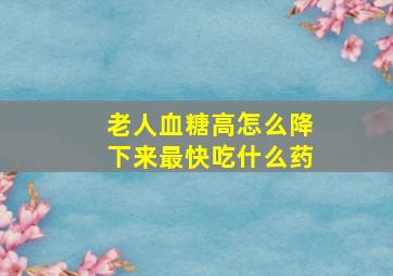 老人血糖高怎么降下来最快吃什么药