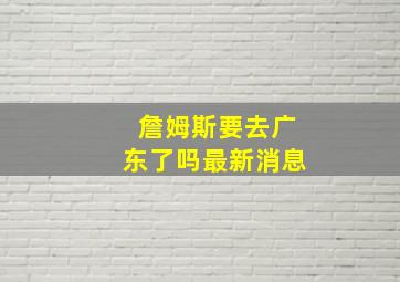 詹姆斯要去广东了吗最新消息